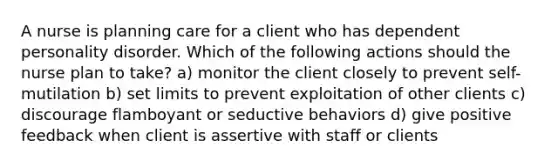 A nurse is planning care for a client who has dependent personality disorder. Which of the following actions should the nurse plan to take? a) monitor the client closely to prevent self-mutilation b) set limits to prevent exploitation of other clients c) discourage flamboyant or seductive behaviors d) give positive feedback when client is assertive with staff or clients