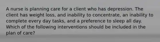 A nurse is planning care for a client who has depression. The client has weight loss, and inability to concentrate, an inability to complete every day tasks, and a preference to sleep all day. Which of the following interventions should be included in the plan of care?