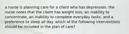 a nurse is planning care for a client who has depression. the nurse notes that the client has weight loss, an inability to concentrate, an inability to complete everyday tasks, and a preference to sleep all day. which of the following interventions should be included in the plan of care?