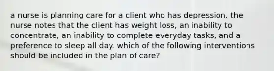 a nurse is planning care for a client who has depression. the nurse notes that the client has weight loss, an inability to concentrate, an inability to complete everyday tasks, and a preference to sleep all day. which of the following interventions should be included in the plan of care?