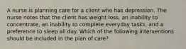 A nurse is planning care for a client who has depression. The nurse notes that the client has weight loss, an inability to concentrate, an inability to complete everyday tasks, and a preference to sleep all day. Which of the following interventions should be included in the plan of care?