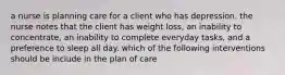 a nurse is planning care for a client who has depression. the nurse notes that the client has weight loss, an inability to concentrate, an inability to complete everyday tasks, and a preference to sleep all day. which of the following interventions should be include in the plan of care