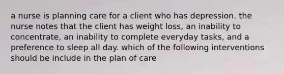 a nurse is planning care for a client who has depression. the nurse notes that the client has weight loss, an inability to concentrate, an inability to complete everyday tasks, and a preference to sleep all day. which of the following interventions should be include in the plan of care