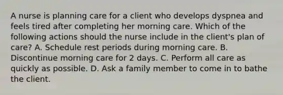 A nurse is planning care for a client who develops dyspnea and feels tired after completing her morning care. Which of the following actions should the nurse include in the client's plan of care? A. Schedule rest periods during morning care. B. Discontinue morning care for 2 days. C. Perform all care as quickly as possible. D. Ask a family member to come in to bathe the client.