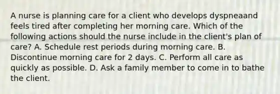 A nurse is planning care for a client who develops dyspneaand feels tired after completing her morning care. Which of the following actions should the nurse include in the client's plan of care? A. Schedule rest periods during morning care. B. Discontinue morning care for 2 days. C. Perform all care as quickly as possible. D. Ask a family member to come in to bathe the client.