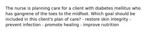 The nurse is planning care for a client with diabetes mellitus who has gangrene of the toes to the midfoot. Which goal should be included in this client's plan of care? - restore skin integrity - prevent infection - promote healing - improve nutrition