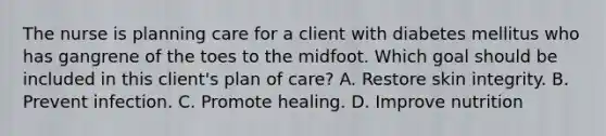 The nurse is planning care for a client with diabetes mellitus who has gangrene of the toes to the midfoot. Which goal should be included in this client's plan of care? A. Restore skin integrity. B. Prevent infection. C. Promote healing. D. Improve nutrition