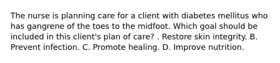 The nurse is planning care for a client with diabetes mellitus who has gangrene of the toes to the midfoot. Which goal should be included in this client's plan of care? . Restore skin integrity. B. Prevent infection. C. Promote healing. D. Improve nutrition.