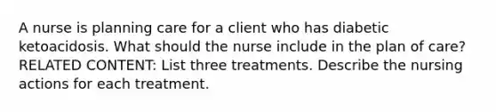 A nurse is planning care for a client who has diabetic ketoacidosis. What should the nurse include in the plan of care? RELATED CONTENT: List three treatments. Describe the nursing actions for each treatment.