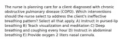 The nurse is planning care for a client diagnosed with chronic obstructive pulmonary disease (COPD). Which interventions should the nurse select to address the client's ineffective breathing pattern? Select all that apply. A) Instruct in pursed-lip breathing B) Teach visualization and meditation C) Deep breathing and coughing every hour D) Instruct in abdominal breathing E) Provide oxygen 2 liters nasal cannula.