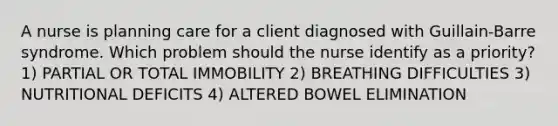 A nurse is planning care for a client diagnosed with Guillain-Barre syndrome. Which problem should the nurse identify as a priority? 1) PARTIAL OR TOTAL IMMOBILITY 2) BREATHING DIFFICULTIES 3) NUTRITIONAL DEFICITS 4) ALTERED BOWEL ELIMINATION