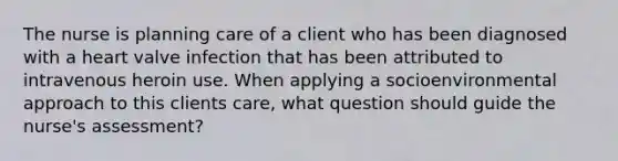 The nurse is planning care of a client who has been diagnosed with a heart valve infection that has been attributed to intravenous heroin use. When applying a socioenvironmental approach to this clients care, what question should guide the nurse's assessment?