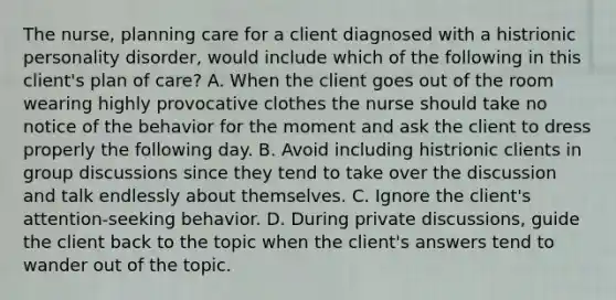 The nurse, planning care for a client diagnosed with a histrionic personality disorder, would include which of the following in this client's plan of care? A. When the client goes out of the room wearing highly provocative clothes the nurse should take no notice of the behavior for the moment and ask the client to dress properly the following day. B. Avoid including histrionic clients in group discussions since they tend to take over the discussion and talk endlessly about themselves. C. Ignore the client's attention-seeking behavior. D. During private discussions, guide the client back to the topic when the client's answers tend to wander out of the topic.