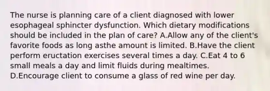 The nurse is planning care of a client diagnosed with lower esophageal sphincter dysfunction. Which dietary modifications should be included in the plan of care? A.Allow any of the client's favorite foods as long asthe amount is limited. B.Have the client perform eructation exercises several times a day. C.Eat 4 to 6 small meals a day and limit fluids during mealtimes. D.Encourage client to consume a glass of red wine per day.