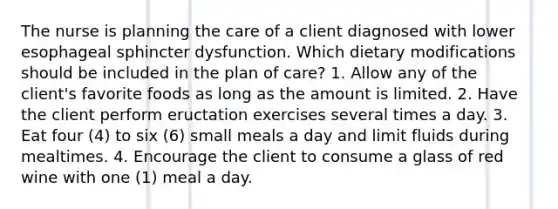 The nurse is planning the care of a client diagnosed with lower esophageal sphincter dysfunction. Which dietary modifications should be included in the plan of care? 1. Allow any of the client's favorite foods as long as the amount is limited. 2. Have the client perform eructation exercises several times a day. 3. Eat four (4) to six (6) small meals a day and limit fluids during mealtimes. 4. Encourage the client to consume a glass of red wine with one (1) meal a day.