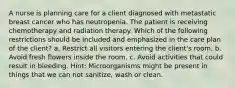 A nurse is planning care for a client diagnosed with metastatic breast cancer who has neutropenia. The patient is receiving chemotherapy and radiation therapy. Which of the following restrictions should be included and emphasized in the care plan of the client? a. Restrict all visitors entering the client's room. b. Avoid fresh flowers inside the room. c. Avoid activities that could result in bleeding. Hint: Microorganisms might be present in things that we can not sanitize, wash or clean.