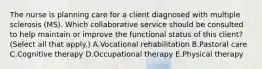 The nurse is planning care for a client diagnosed with multiple sclerosis​ (MS). Which collaborative service should be consulted to help maintain or improve the functional status of this​ client? (Select all that​ apply.) A.Vocational rehabilitation B.Pastoral care C.Cognitive therapy D.Occupational therapy E.Physical therapy