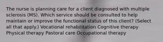 The nurse is planning care for a client diagnosed with multiple sclerosis​ (MS). Which service should be consulted to help maintain or improve the functional status of this​ client? ​(Select all that​ apply.) Vocational rehabilitation Cognitive therapy Physical therapy Pastoral care Occupational therapy