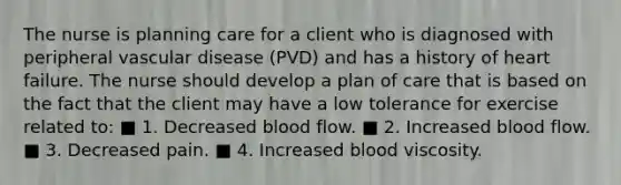 The nurse is planning care for a client who is diagnosed with peripheral vascular disease (PVD) and has a history of heart failure. The nurse should develop a plan of care that is based on the fact that the client may have a low tolerance for exercise related to: ■ 1. Decreased blood flow. ■ 2. Increased blood flow. ■ 3. Decreased pain. ■ 4. Increased blood viscosity.