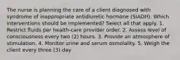 The nurse is planning the care of a client diagnosed with syndrome of inappropriate antidiuretic hormone (SIADH). Which interventions should be implemented? Select all that apply. 1. Restrict ﬂuids per health-care provider order. 2. Assess level of consciousness every two (2) hours. 3. Provide an atmosphere of stimulation. 4. Monitor urine and serum osmolality. 5. Weigh the client every three (3) day