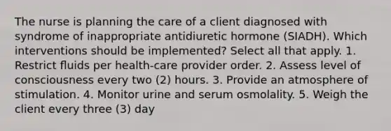 The nurse is planning the care of a client diagnosed with syndrome of inappropriate antidiuretic hormone (SIADH). Which interventions should be implemented? Select all that apply. 1. Restrict ﬂuids per health-care provider order. 2. Assess level of consciousness every two (2) hours. 3. Provide an atmosphere of stimulation. 4. Monitor urine and serum osmolality. 5. Weigh the client every three (3) day