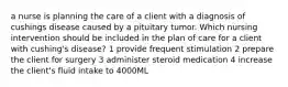 a nurse is planning the care of a client with a diagnosis of cushings disease caused by a pituitary tumor. Which nursing intervention should be included in the plan of care for a client with cushing's disease? 1 provide frequent stimulation 2 prepare the client for surgery 3 administer steroid medication 4 increase the client's fluid intake to 4000ML