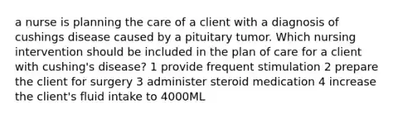 a nurse is planning the care of a client with a diagnosis of cushings disease caused by a pituitary tumor. Which nursing intervention should be included in the plan of care for a client with cushing's disease? 1 provide frequent stimulation 2 prepare the client for surgery 3 administer steroid medication 4 increase the client's fluid intake to 4000ML