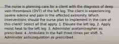 The nurse is planning care for a client with the diagnosis of deep vein thrombosis (DVT) of the left leg. The client is experiencing severe edema and pain in the affected extremity. Which interventions should the nurse plan to implement in the care of this client? Select all that apply. 1. Elevate the left leg. 2. Apply moist heat to the left leg. 3. Administer acetaminophen as prescribed. 4. Ambulate in the hall three times per shift. 5. Administer anticoagulation as prescribed.