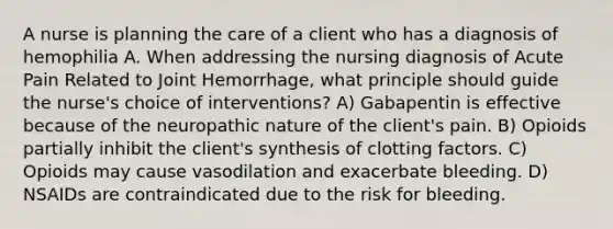 A nurse is planning the care of a client who has a diagnosis of hemophilia A. When addressing the nursing diagnosis of Acute Pain Related to Joint Hemorrhage, what principle should guide the nurse's choice of interventions? A) Gabapentin is effective because of the neuropathic nature of the client's pain. B) Opioids partially inhibit the client's synthesis of clotting factors. C) Opioids may cause vasodilation and exacerbate bleeding. D) NSAIDs are contraindicated due to the risk for bleeding.