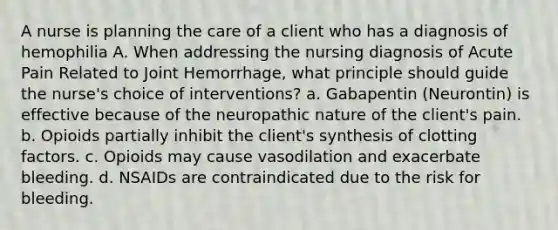 A nurse is planning the care of a client who has a diagnosis of hemophilia A. When addressing the nursing diagnosis of Acute Pain Related to Joint Hemorrhage, what principle should guide the nurse's choice of interventions? a. Gabapentin (Neurontin) is effective because of the neuropathic nature of the client's pain. b. Opioids partially inhibit the client's synthesis of clotting factors. c. Opioids may cause vasodilation and exacerbate bleeding. d. NSAIDs are contraindicated due to the risk for bleeding.