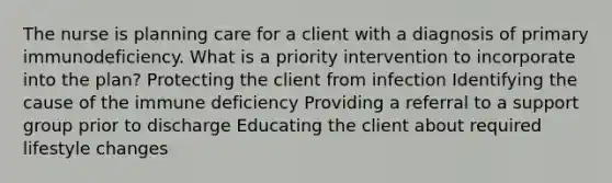 The nurse is planning care for a client with a diagnosis of primary immunodeficiency. What is a priority intervention to incorporate into the plan? Protecting the client from infection Identifying the cause of the immune deficiency Providing a referral to a support group prior to discharge Educating the client about required lifestyle changes