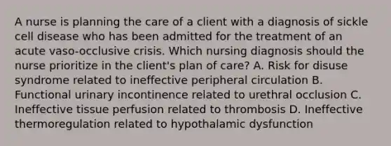 A nurse is planning the care of a client with a diagnosis of sickle cell disease who has been admitted for the treatment of an acute vaso-occlusive crisis. Which nursing diagnosis should the nurse prioritize in the client's plan of care? A. Risk for disuse syndrome related to ineffective peripheral circulation B. Functional urinary incontinence related to urethral occlusion C. Ineffective tissue perfusion related to thrombosis D. Ineffective thermoregulation related to hypothalamic dysfunction