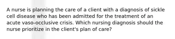 A nurse is planning the care of a client with a diagnosis of sickle cell disease who has been admitted for the treatment of an acute vaso-occlusive crisis. Which nursing diagnosis should the nurse prioritize in the client's plan of care?