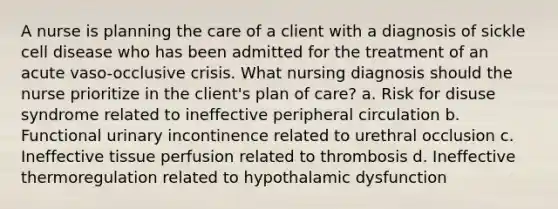 A nurse is planning the care of a client with a diagnosis of sickle cell disease who has been admitted for the treatment of an acute vaso-occlusive crisis. What nursing diagnosis should the nurse prioritize in the client's plan of care? a. Risk for disuse syndrome related to ineffective peripheral circulation b. Functional urinary incontinence related to urethral occlusion c. Ineffective tissue perfusion related to thrombosis d. Ineffective thermoregulation related to hypothalamic dysfunction