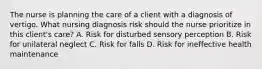 The nurse is planning the care of a client with a diagnosis of vertigo. What nursing diagnosis risk should the nurse prioritize in this client's care? A. Risk for disturbed sensory perception B. Risk for unilateral neglect C. Risk for falls D. Risk for ineffective health maintenance