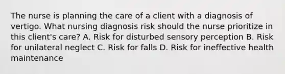 The nurse is planning the care of a client with a diagnosis of vertigo. What nursing diagnosis risk should the nurse prioritize in this client's care? A. Risk for disturbed sensory perception B. Risk for unilateral neglect C. Risk for falls D. Risk for ineffective health maintenance