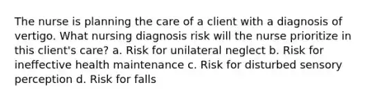 The nurse is planning the care of a client with a diagnosis of vertigo. What nursing diagnosis risk will the nurse prioritize in this client's care? a. Risk for unilateral neglect b. Risk for ineffective health maintenance c. Risk for disturbed sensory perception d. Risk for falls