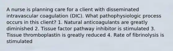 A nurse is planning care for a client with disseminated intravascular coagulation (DIC). What pathophysiologic process occurs in this client? 1. Natural anticoagulants are greatly diminished 2. Tissue factor pathway inhibitor is stimulated 3. Tissue thromboplastin is greatly reduced 4. Rate of fibrinolysis is stimulated