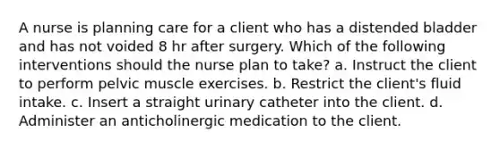 A nurse is planning care for a client who has a distended bladder and has not voided 8 hr after surgery. Which of the following interventions should the nurse plan to take? a. Instruct the client to perform pelvic muscle exercises. b. Restrict the client's fluid intake. c. Insert a straight urinary catheter into the client. d. Administer an anticholinergic medication to the client.