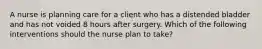 A nurse is planning care for a client who has a distended bladder and has not voided 8 hours after surgery. Which of the following interventions should the nurse plan to take?