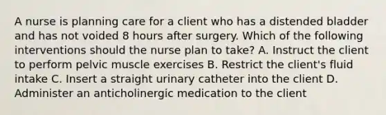 A nurse is planning care for a client who has a distended bladder and has not voided 8 hours after surgery. Which of the following interventions should the nurse plan to take? A. Instruct the client to perform pelvic muscle exercises B. Restrict the client's fluid intake C. Insert a straight urinary catheter into the client D. Administer an anticholinergic medication to the client