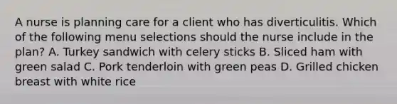 A nurse is planning care for a client who has diverticulitis. Which of the following menu selections should the nurse include in the plan? A. Turkey sandwich with celery sticks B. Sliced ham with green salad C. Pork tenderloin with green peas D. Grilled chicken breast with white rice