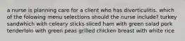 a nurse is planning care for a client who has diverticulitis. which of the folowing menu selections should the nurse include? turkey sandwhich with celeary sticks sliced ham with green salad pork tenderloin with green peas grilled chicken breast with white rice