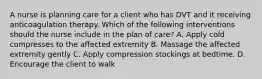 A nurse is planning care for a client who has DVT and it receiving anticoagulation therapy. Which of the following interventions should the nurse include in the plan of care? A. Apply cold compresses to the affected extremity B. Massage the affected extremity gently C. Apply compression stockings at bedtime. D. Encourage the client to walk