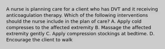 A nurse is planning care for a client who has DVT and it receiving anticoagulation therapy. Which of the following interventions should the nurse include in the plan of care? A. Apply cold compresses to the affected extremity B. Massage the affected extremity gently C. Apply compression stockings at bedtime. D. Encourage the client to walk