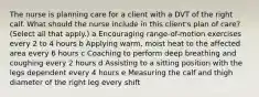 The nurse is planning care for a client with a DVT of the right calf. What should the nurse include in this​ client's plan of​ care? ​(Select all that​ apply.) a Encouraging​ range-of-motion exercises every 2 to 4 hours b Applying​ warm, moist heat to the affected area every 6 hours c Coaching to perform deep breathing and coughing every 2 hours d Assisting to a sitting position with the legs dependent every 4 hours e Measuring the calf and thigh diameter of the right leg every shift