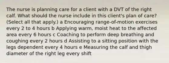 The nurse is planning care for a client with a DVT of the right calf. What should the nurse include in this​ client's plan of​ care? ​(Select all that​ apply.) a Encouraging​ range-of-motion exercises every 2 to 4 hours b Applying​ warm, moist heat to the affected area every 6 hours c Coaching to perform deep breathing and coughing every 2 hours d Assisting to a sitting position with the legs dependent every 4 hours e Measuring the calf and thigh diameter of the right leg every shift