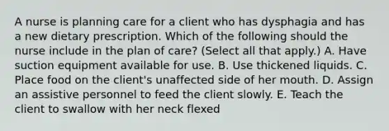 A nurse is planning care for a client who has dysphagia and has a new dietary prescription. Which of the following should the nurse include in the plan of care? (Select all that apply.) A. Have suction equipment available for use. B. Use thickened liquids. C. Place food on the client's unaffected side of her mouth. D. Assign an assistive personnel to feed the client slowly. E. Teach the client to swallow with her neck flexed