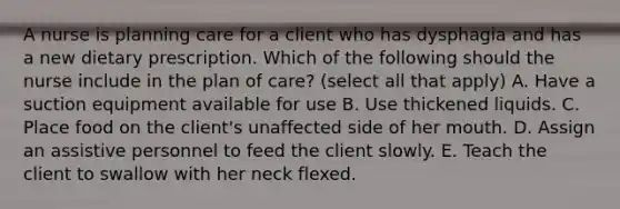 A nurse is planning care for a client who has dysphagia and has a new dietary prescription. Which of the following should the nurse include in the plan of care? (select all that apply) A. Have a suction equipment available for use B. Use thickened liquids. C. Place food on the client's unaffected side of her mouth. D. Assign an assistive personnel to feed the client slowly. E. Teach the client to swallow with her neck flexed.