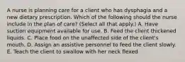 A nurse is planning care for a client who has dysphagia and a new dietary prescription. Which of the following should the nurse include in the plan of care? (Select all that apply.) A. Have suction equipment available for use. B. Feed the client thickened liquids. C. Place food on the unaffected side of the client's mouth. D. Assign an assistive personnel to feed the client slowly. E. Teach the client to swallow with her neck flexed